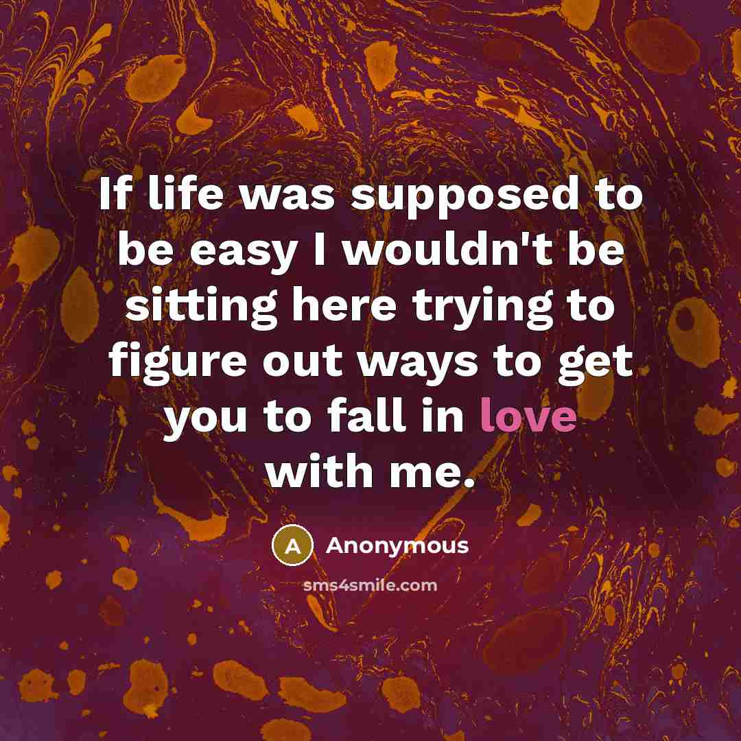 “If life was supposed to be easy I wouldn't be sitting here trying to figure out ways to get you to fall in love with me.” quote by Anonymous