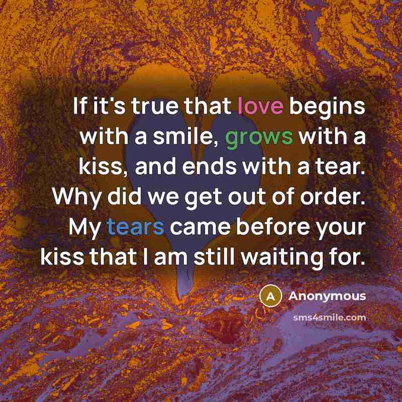 “If it's true that love begins with a smile, grows with a kiss, and ends with a tear. Why did we get out of order. My tears came before your kiss that I am still waiting for.” quote by Anonymous