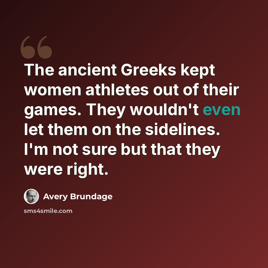 “The ancient Greeks kept women athletes out of their games. They wouldn't even let them on the sidelines. I'm not sure but that they were right.” quote by Avery Brundage