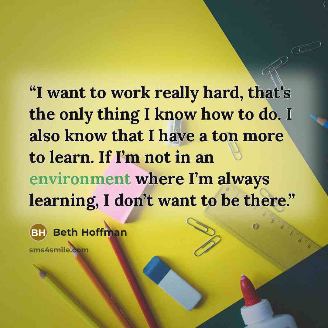 “I want to work really hard, that's the only thing I know how to do. I also know that I have a ton more to learn. If I’m not in an environment where I’m always learning, I don’t want to be there.” quote by Beth Hoffman