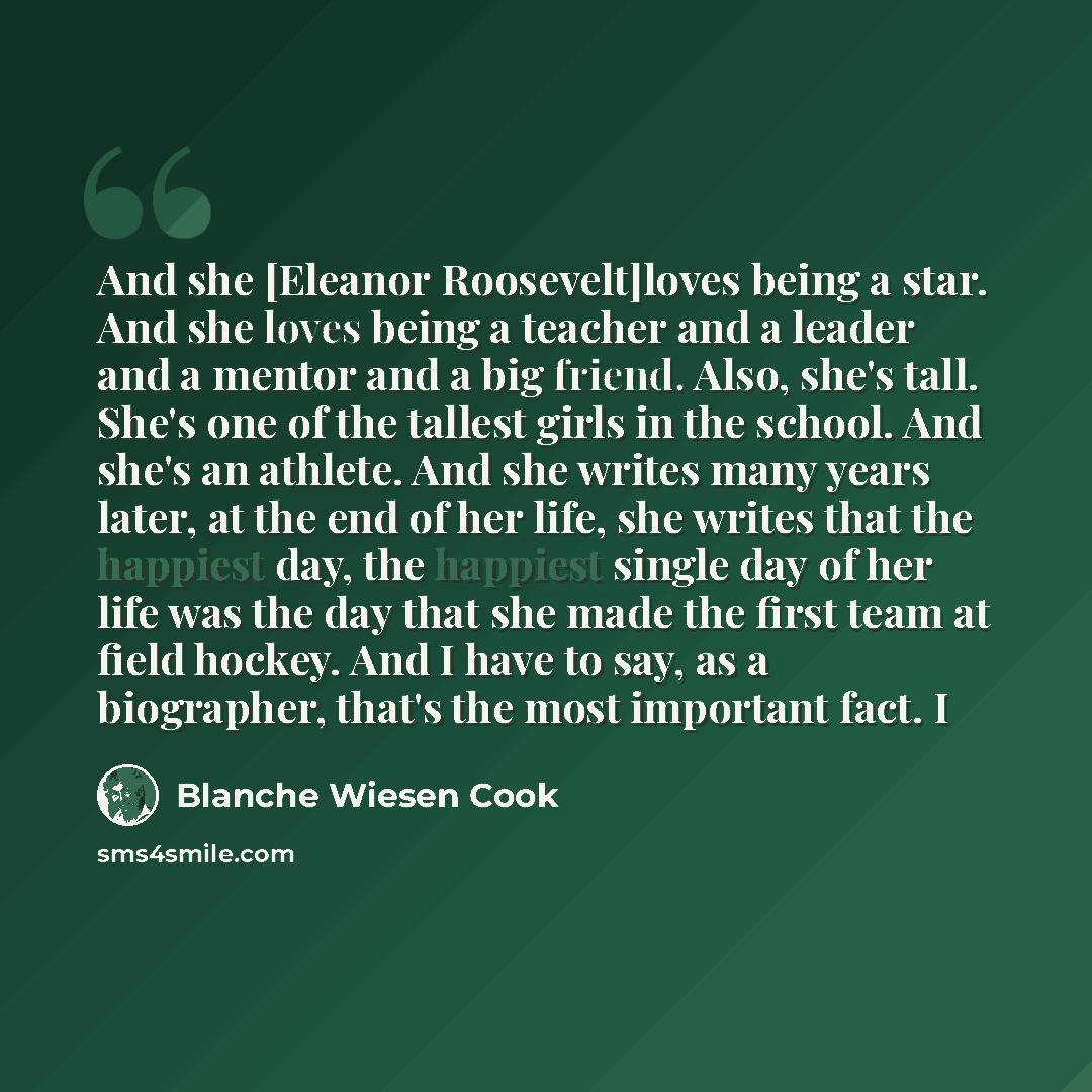 “And she [Eleanor Roosevelt]loves being a star. And she loves being a teacher and a leader and a mentor and a big friend. Also, she's tall. She's one of the tallest girls in the school. And she's an athlete. And she writes many years later, at the end of her life, she writes that the happiest day…” quote by Blanche Wiesen Cook