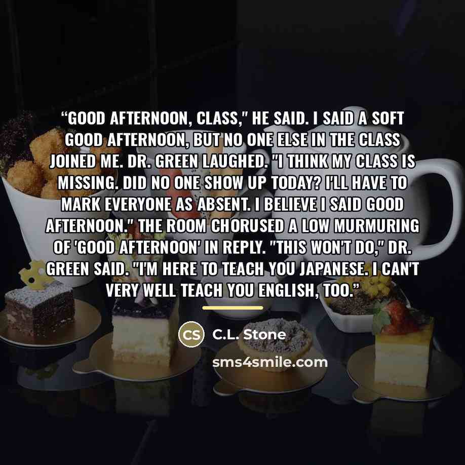 “Good afternoon, class," he said. I said a soft good afternoon, but no one else in the class joined me. Dr. Green laughed. "I think my class is missing. Did no one show up today? I'll have to mark everyone as absent. I believe I said good afternoon." The room chorused a low murmuring of 'good…” quote by C.L. Stone