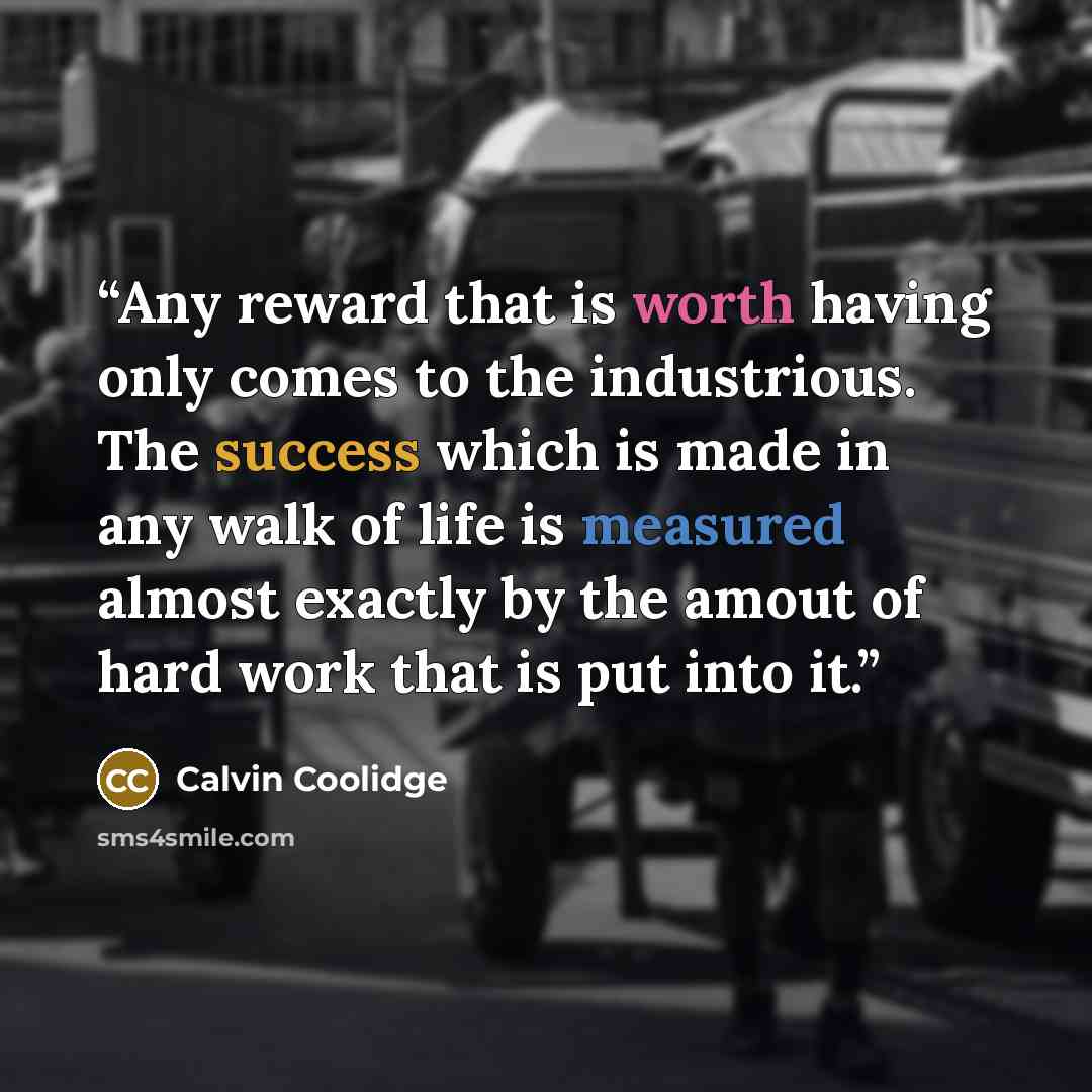 “Any reward that is worth having only comes to the industrious. The success which is made in any walk of life is measured almost exactly by the amout of hard work that is put into it.” quote by Calvin Coolidge