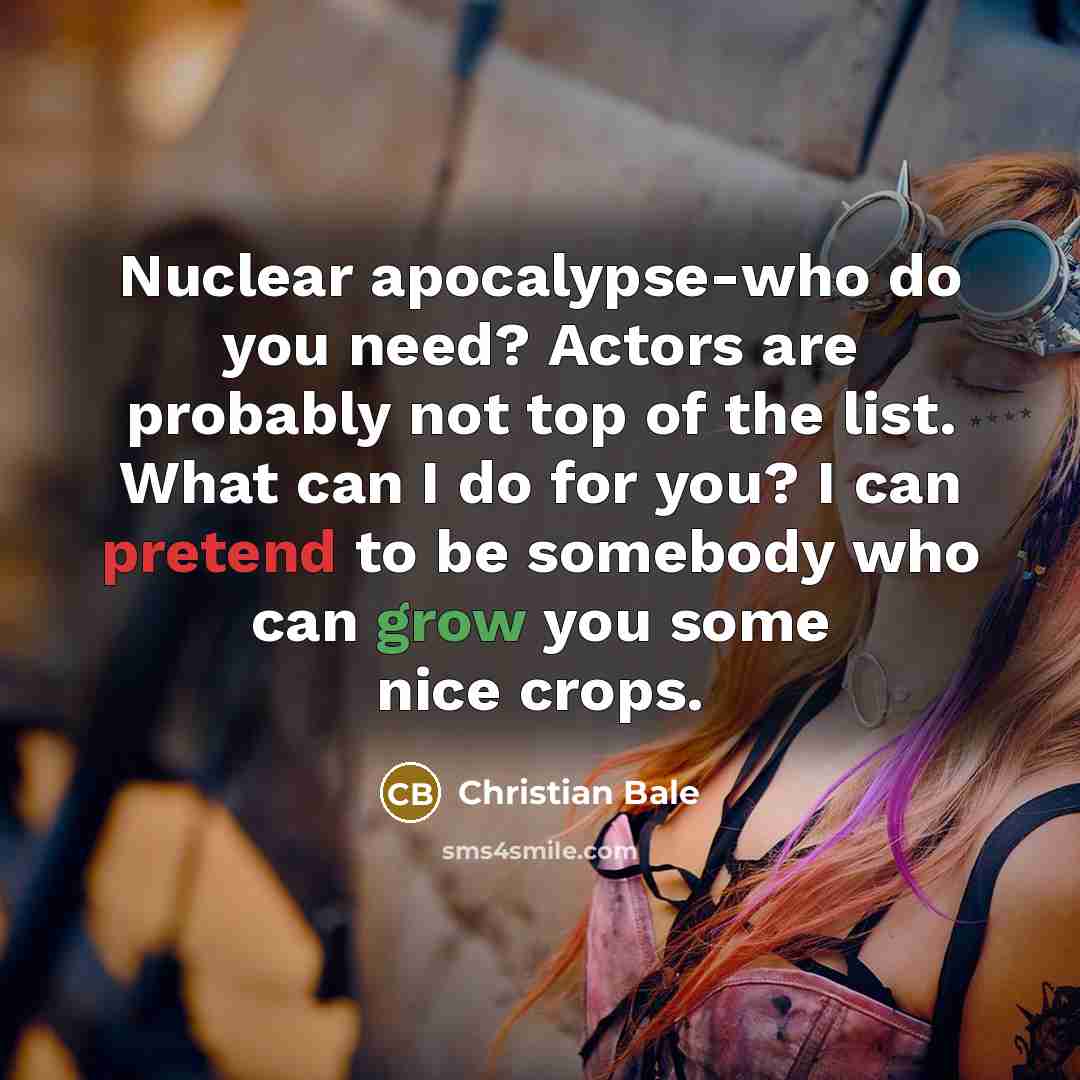 “Nuclear apocalypse-who do you need? Actors are probably not top of the list. What can I do for you? I can pretend to be somebody who can grow you some nice crops.” quote by Christian Bale