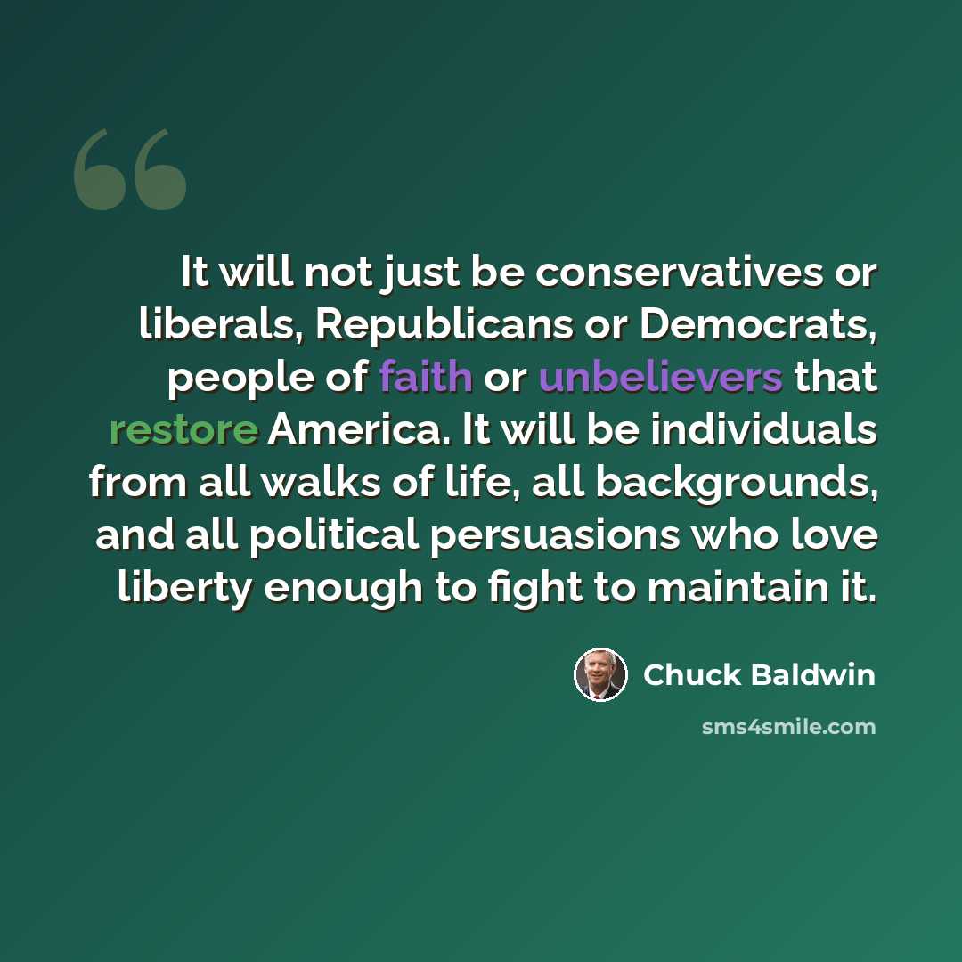 “It will not just be conservatives or liberals, Republicans or Democrats, people of faith or unbelievers that restore America. It will be individuals from all walks of life, all backgrounds, and all political persuasions who love liberty enough to fight to maintain it.” quote by Chuck Baldwin