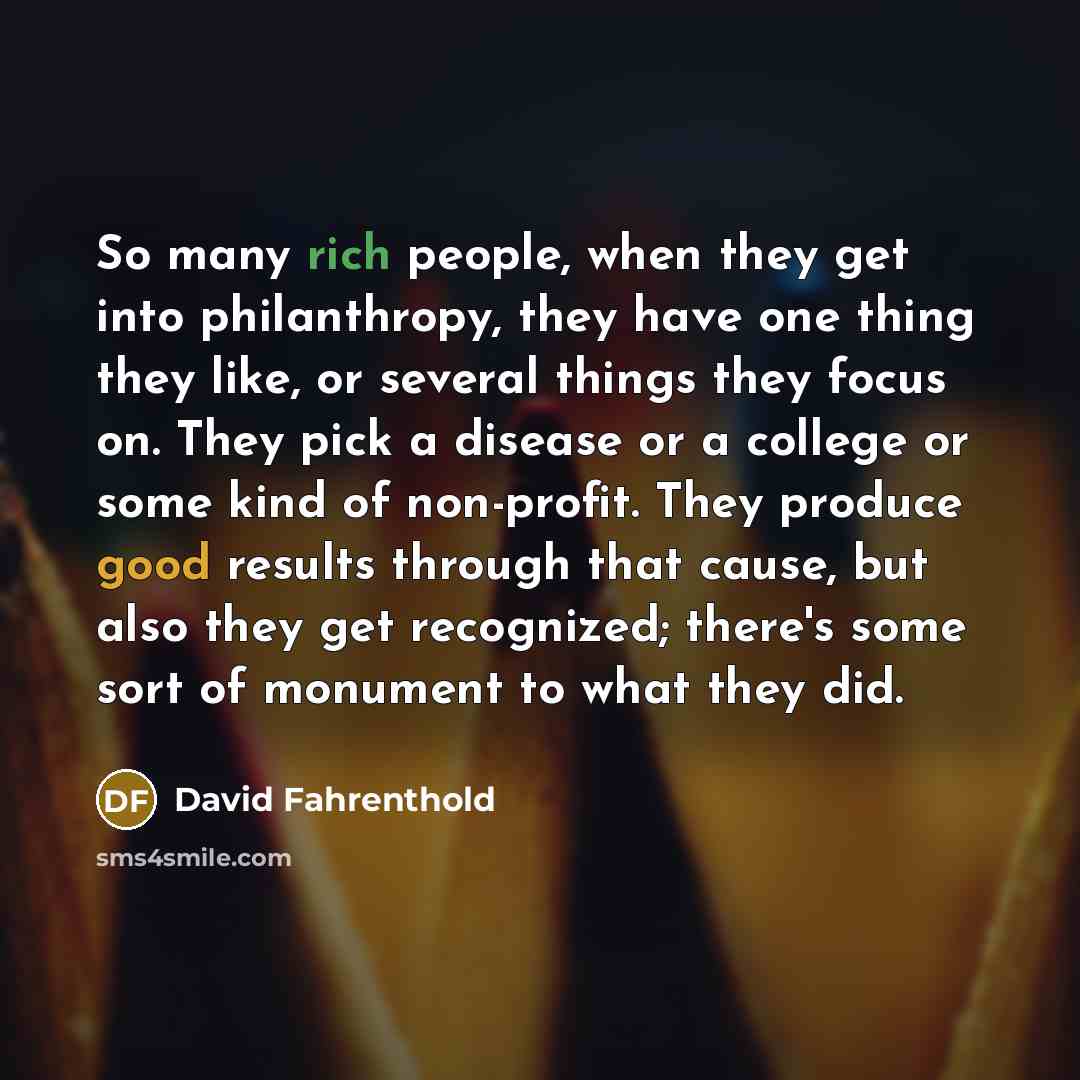 “So many rich people, when they get into philanthropy, they have one thing they like, or several things they focus on. They pick a disease or a college or some kind of non-profit. They produce good results through that cause, but also they get recognized; there's some sort of monument to what they…” quote by David Fahrenthold