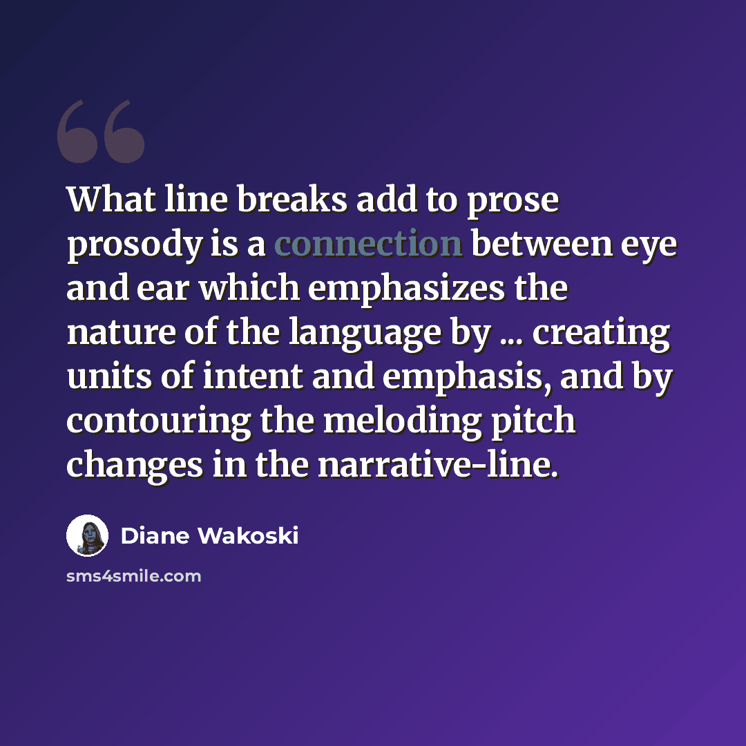 “What line breaks add to prose prosody is a connection between eye and ear which emphasizes the nature of the language by ... creating units of intent and emphasis, and by contouring the meloding pitch changes in the narrative-line.” quote by Diane Wakoski