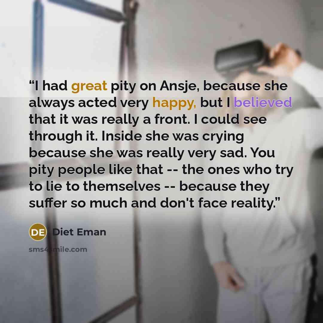 “I had great pity on Ansje, because she always acted very happy, but I believed that it was really a front. I could see through it. Inside she was crying because she was really very sad. You pity people like that -- the ones who try to lie to themselves -- because they suffer so much and don't face…” quote by Diet Eman
