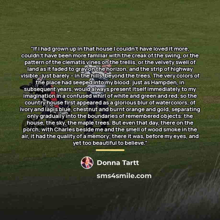 “If I had grown up in that house I couldn't have loved it more, couldn't have been more familiar with the creak of the swing, or the pattern of the clematis vines on the trellis, or the velvety swell of land as it faded to gray on the horizon, and the strip of highway visible -just barely – in the…” quote by Donna Tartt