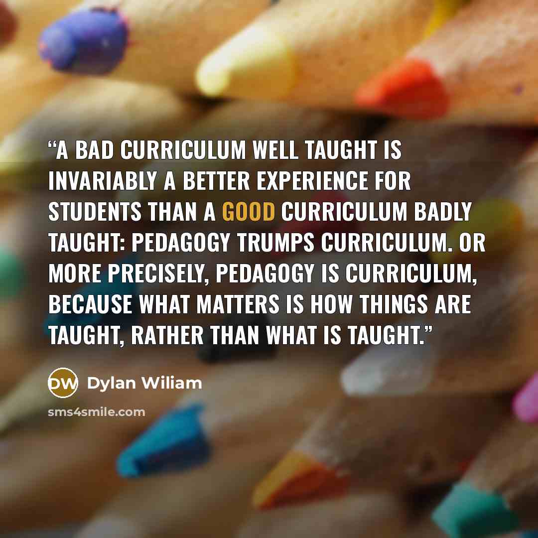 “A bad curriculum well taught is invariably a better experience for students than a good curriculum badly taught: pedagogy trumps curriculum. Or more precisely, pedagogy is curriculum, because what matters is how things are taught, rather than what is taught.” quote by Dylan Wiliam