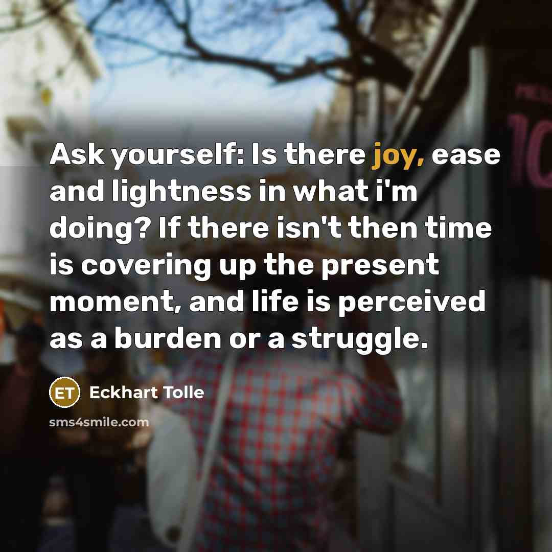 “Ask yourself: Is there joy, ease and lightness in what i'm doing? If there isn't then time is covering up the present moment, and life is perceived as a burden or a struggle.” quote by Eckhart Tolle