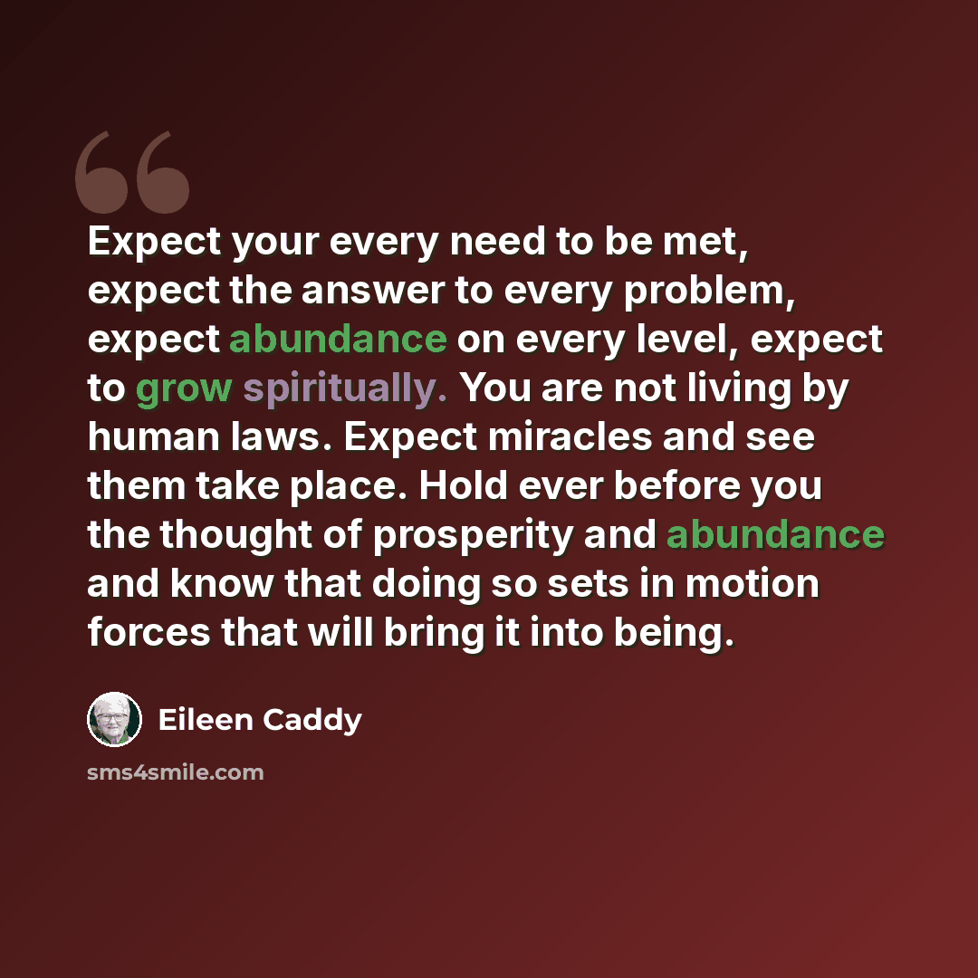 “Expect your every need to be met, expect the answer to every problem, expect abundance on every level, expect to grow spiritually. You are not living by human laws. Expect miracles and see them take place. Hold ever before you the thought of prosperity and abundance and know that doing so sets in…” quote by Eileen Caddy