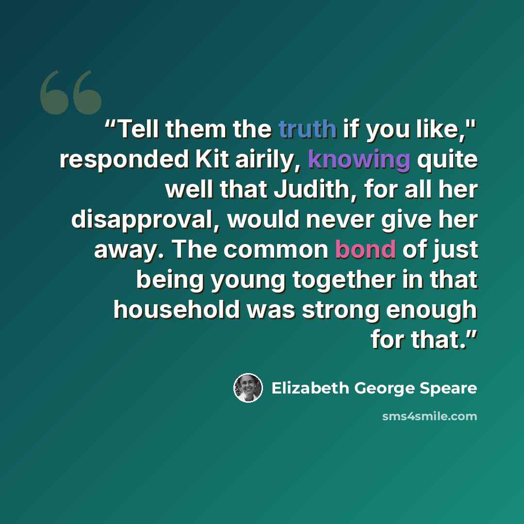 “Tell them the truth if you like," responded Kit airily, knowing quite well that Judith, for all her disapproval, would never give her away. The common bond of just being young together in that household was strong enough for that.” quote by Elizabeth George Speare