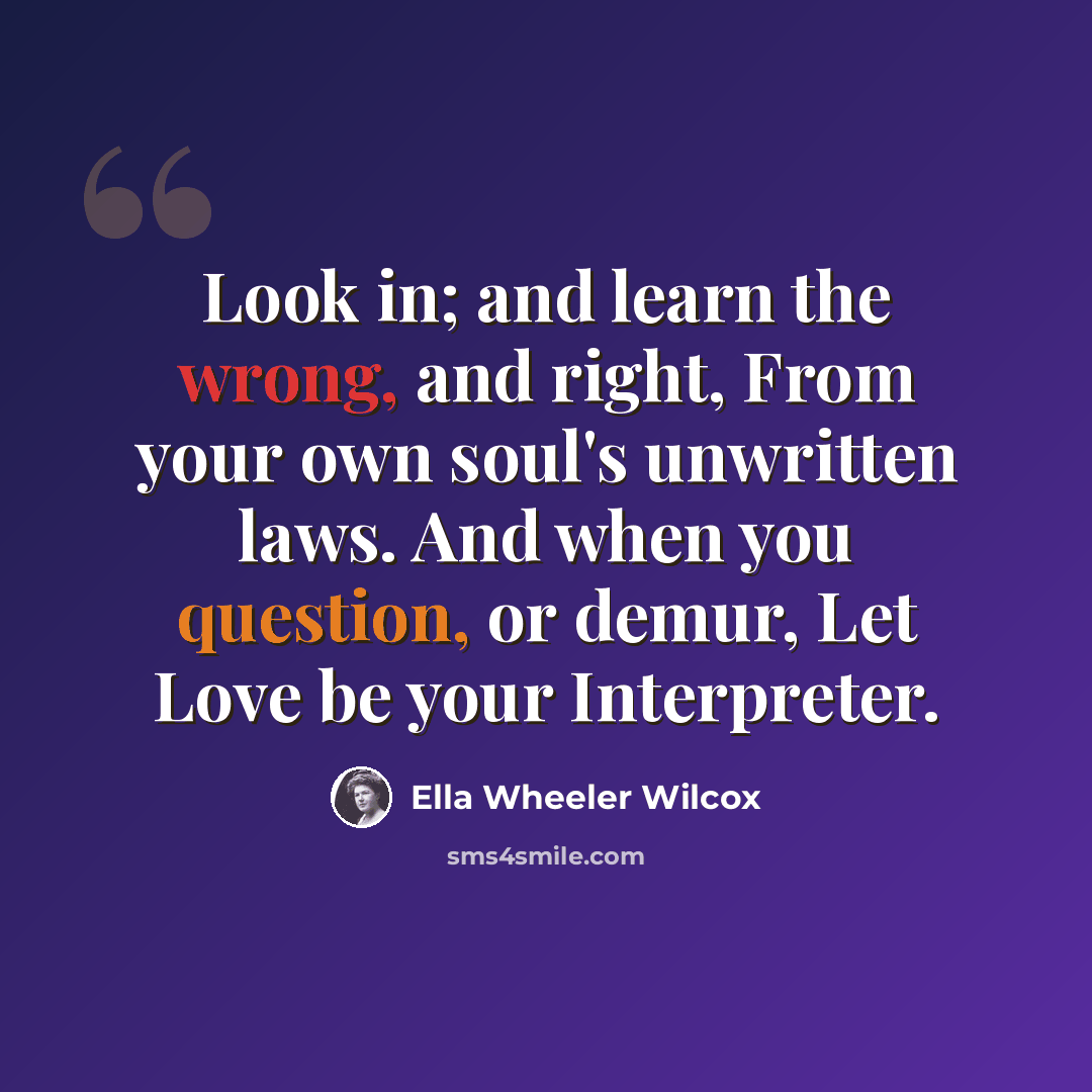 “Look in; and learn the wrong, and right, From your own soul's unwritten laws. And when you question, or demur, Let Love be your Interpreter.” quote by Ella Wheeler Wilcox