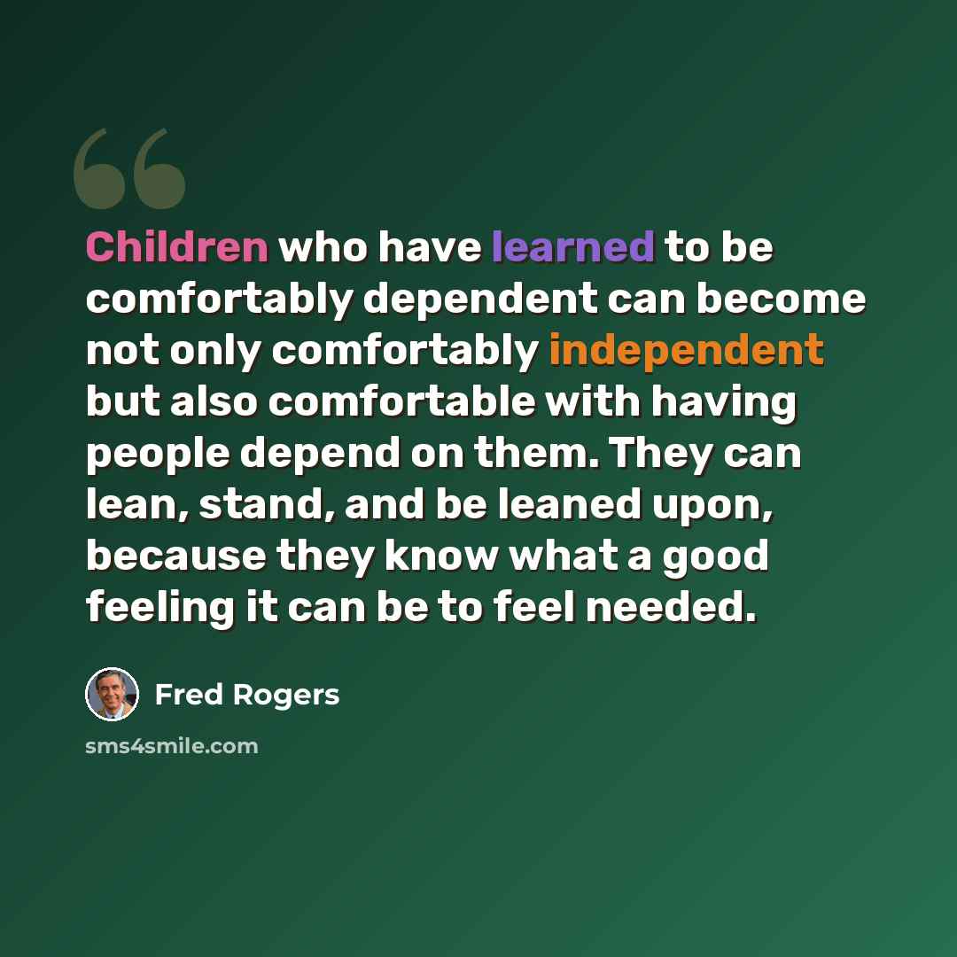 “Children who have learned to be comfortably dependent can become not only comfortably independent but also comfortable with having people depend on them. They can lean, stand, and be leaned upon, because they know what a good feeling it can be to feel needed.” quote by Fred Rogers