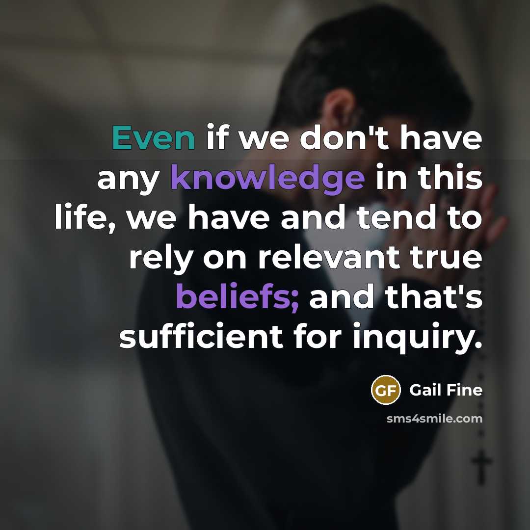 “Even if we don't have any knowledge in this life, we have and tend to rely on relevant true beliefs; and that's sufficient for inquiry.” quote by Gail Fine