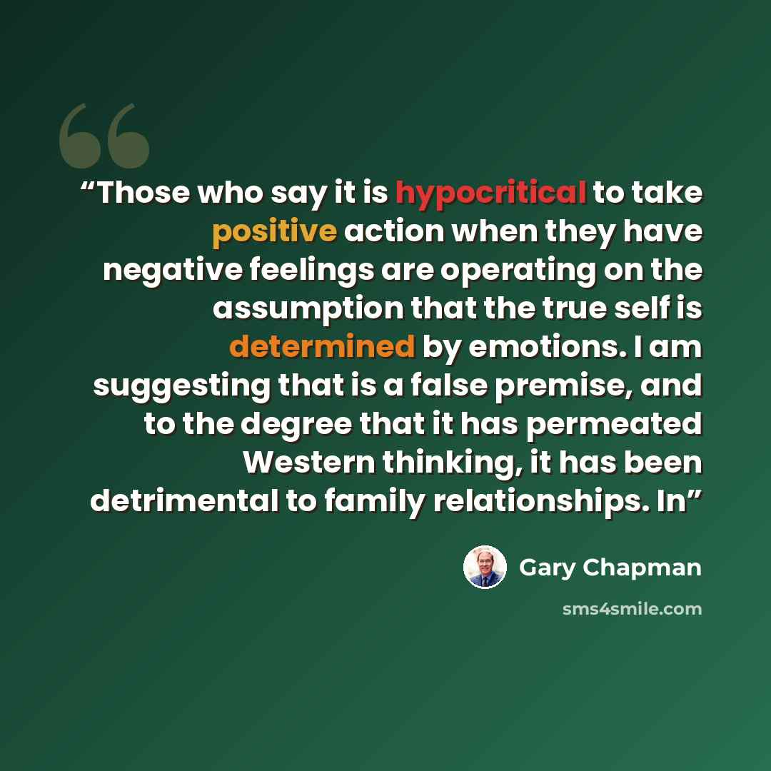 “Those who say it is hypocritical to take positive action when they have negative feelings are operating on the assumption that the true self is determined by emotions. I am suggesting that is a false premise, and to the degree that it has permeated Western thinking, it has been detrimental to…” quote by Gary Chapman
