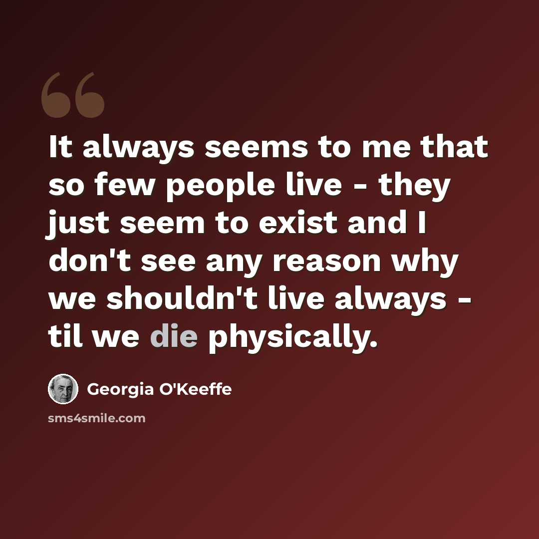 “It always seems to me that so few people live - they just seem to exist and I don't see any reason why we shouldn't live always - til we die physically.” quote by Georgia O'Keeffe