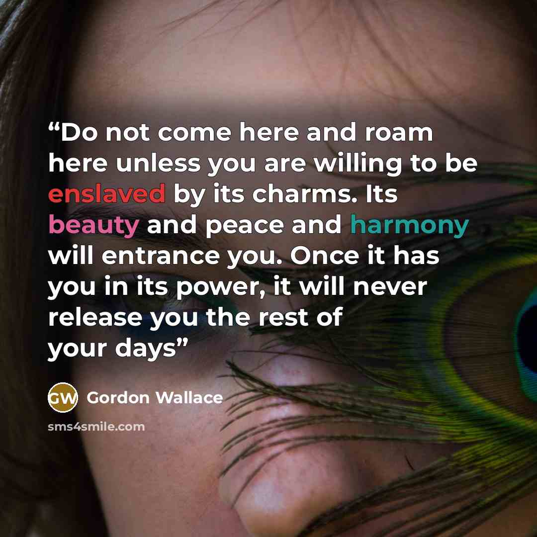 “Do not come here and roam here unless you are willing to be enslaved by its charms. Its beauty and peace and harmony will entrance you. Once it has you in its power, it will never release you the rest of your days” quote by Gordon Wallace