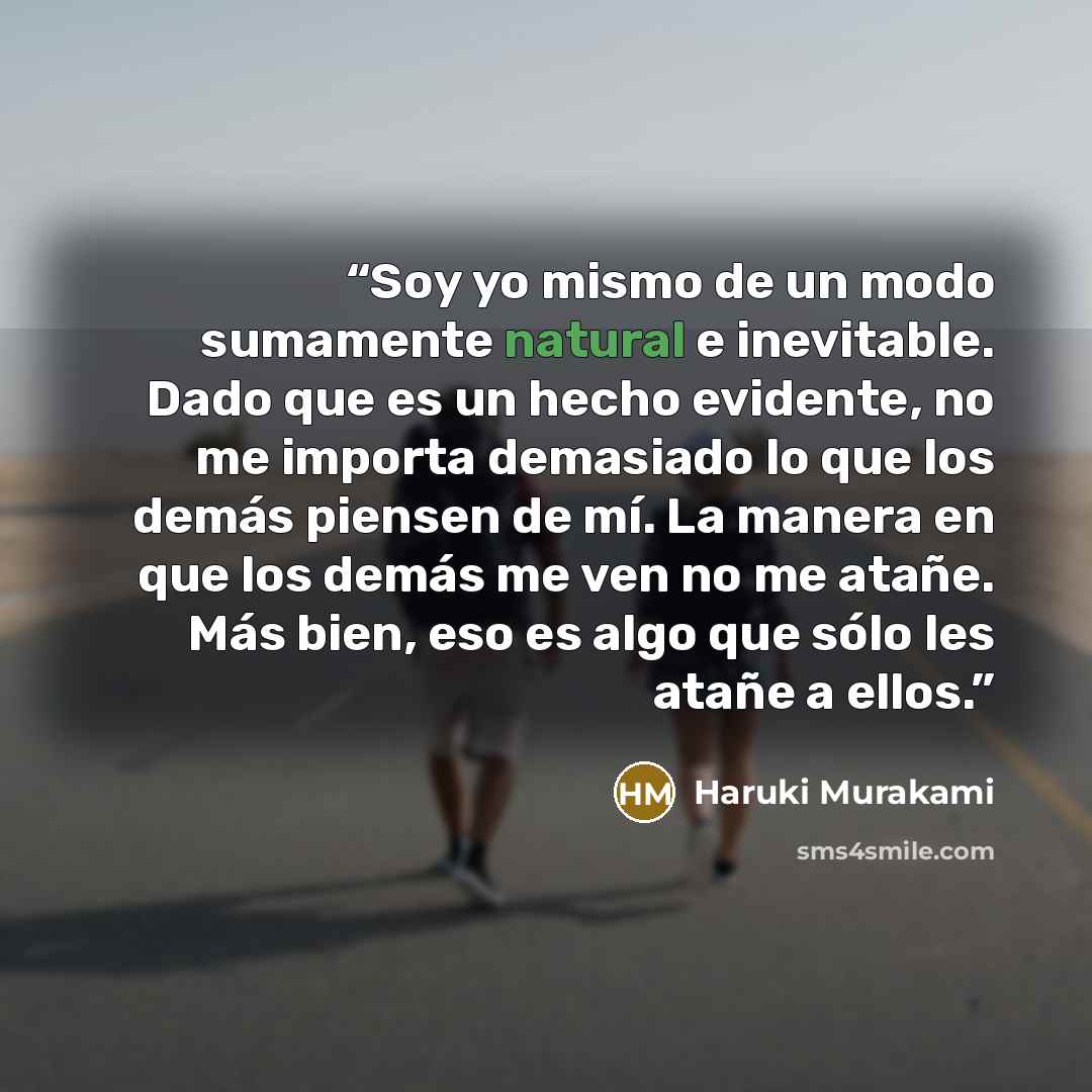 “Soy yo mismo de un modo sumamente natural e inevitable. Dado que es un hecho evidente, no me importa demasiado lo que los demás piensen de mí. La manera en que los demás me ven no me atañe. Más bien, eso es algo que sólo les atañe a ellos.” quote by Haruki Murakami