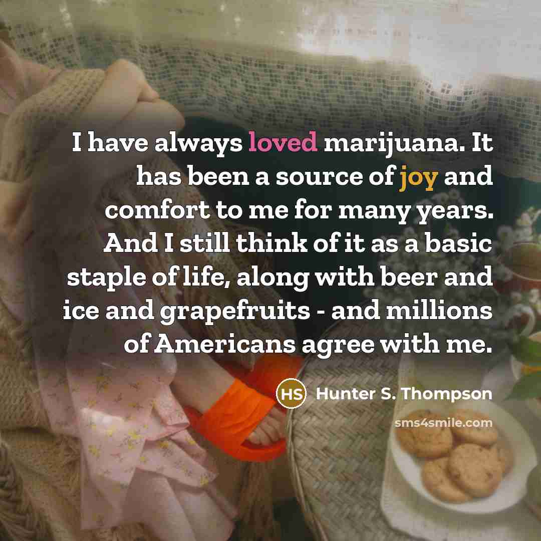 “I have always loved marijuana. It has been a source of joy and comfort to me for many years. And I still think of it as a basic staple of life, along with beer and ice and grapefruits - and millions of Americans agree with me.” quote by Hunter S. Thompson