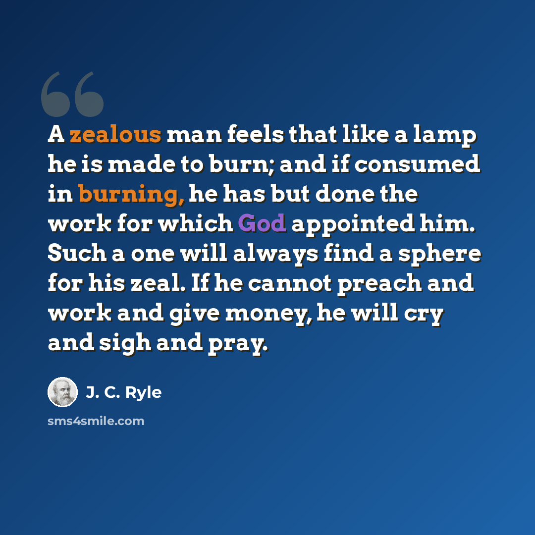 “A zealous man feels that like a lamp he is made to burn; and if consumed in burning, he has but done the work for which God appointed him. Such a one will always find a sphere for his zeal. If he cannot preach and work and give money, he will cry and sigh and pray.” quote by J. C. Ryle
