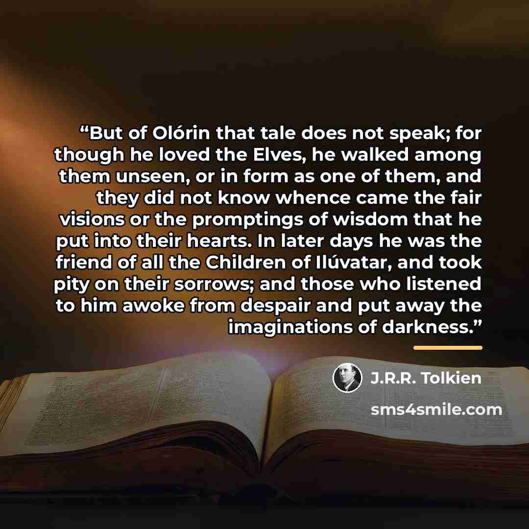 “But of Olórin that tale does not speak; for though he loved the Elves, he walked among them unseen, or in form as one of them, and they did not know whence came the fair visions or the promptings of wisdom that he put into their hearts. In later days he was the friend of all the Children of…” quote by J.R.R. Tolkien