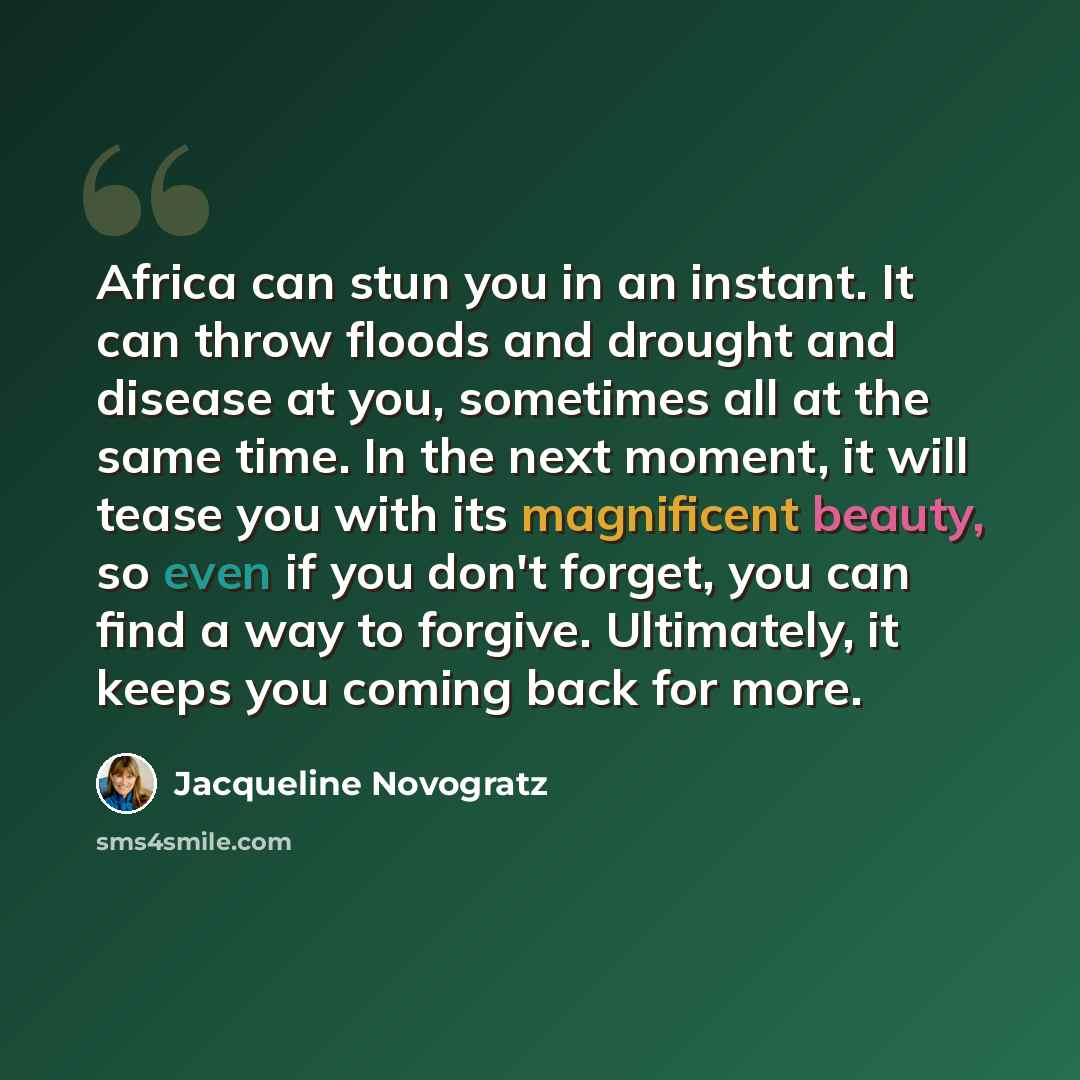 “Africa can stun you in an instant. It can throw floods and drought and disease at you, sometimes all at the same time. In the next moment, it will tease you with its magnificent beauty, so even if you don't forget, you can find a way to forgive. Ultimately, it keeps you coming back for more.” quote by Jacqueline Novogratz