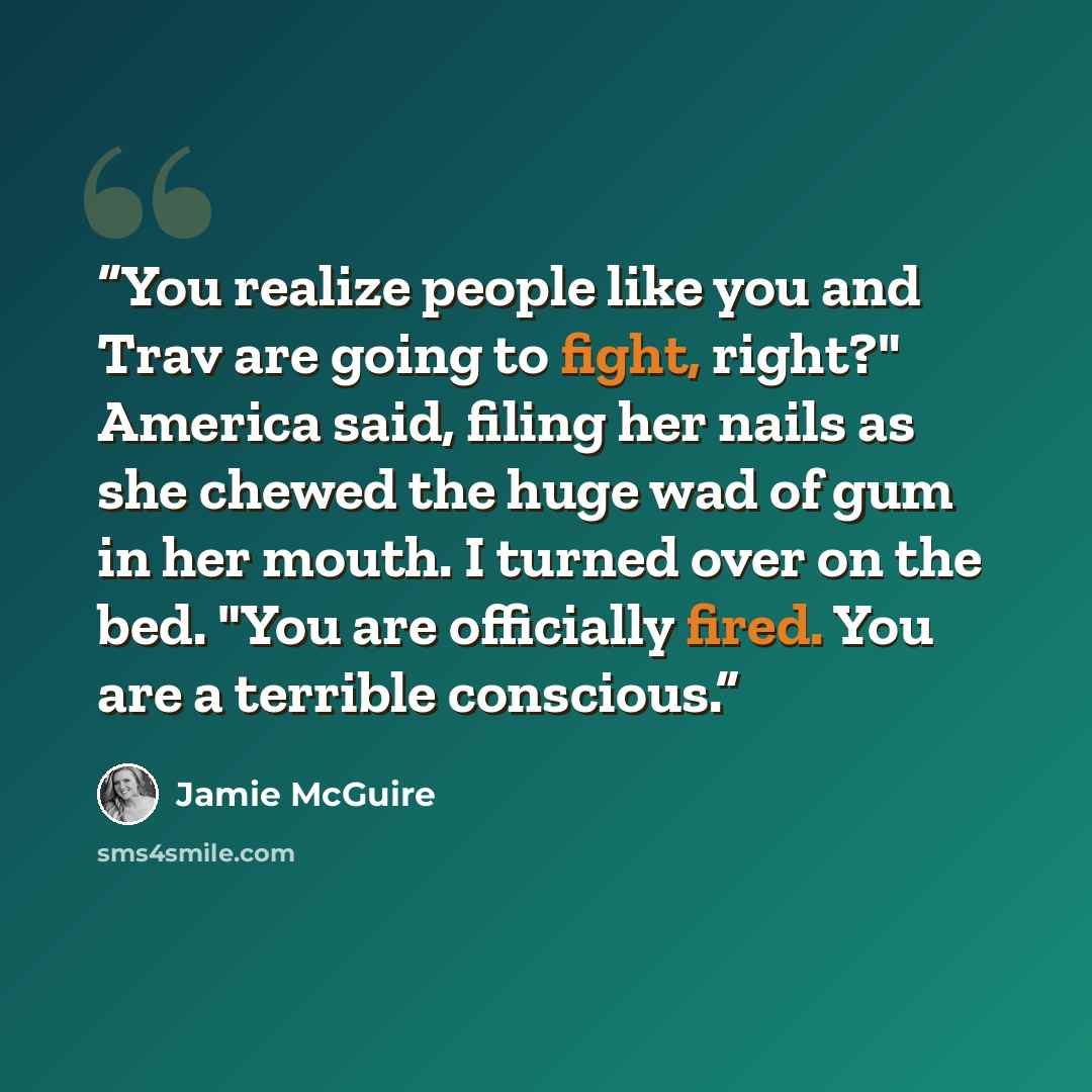 “You realize people like you and Trav are going to fight, right?" America said, filing her nails as she chewed the huge wad of gum in her mouth. I turned over on the bed. "You are officially fired. You are a terrible conscious.” quote by Jamie McGuire