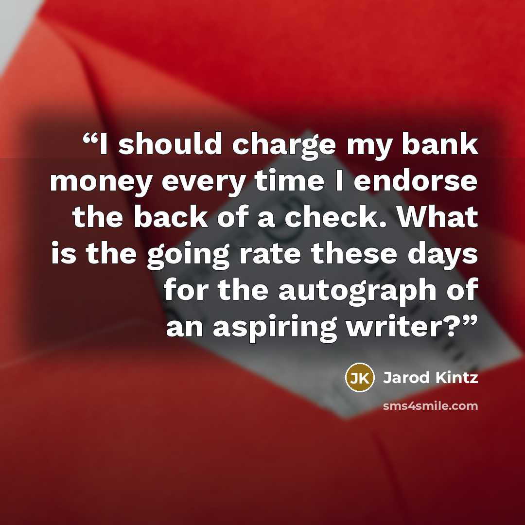 “I should charge my bank money every time I endorse the back of a check. What is the going rate these days for the autograph of an aspiring writer?” quote by Jarod Kintz