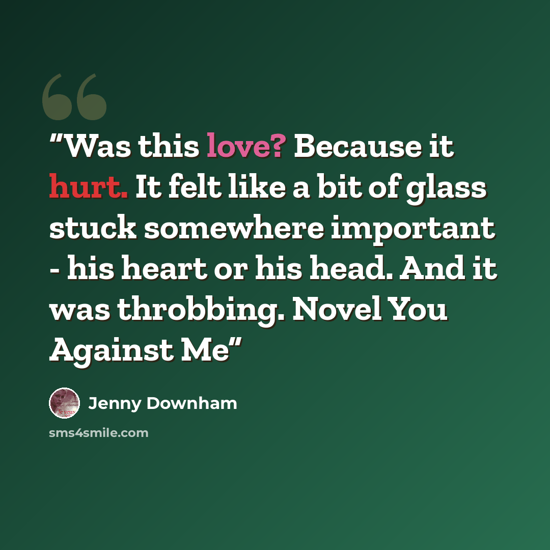 “Was this love? Because it hurt. It felt like a bit of glass stuck somewhere important - his heart or his head. And it was throbbing. Novel You Against Me” quote by Jenny Downham