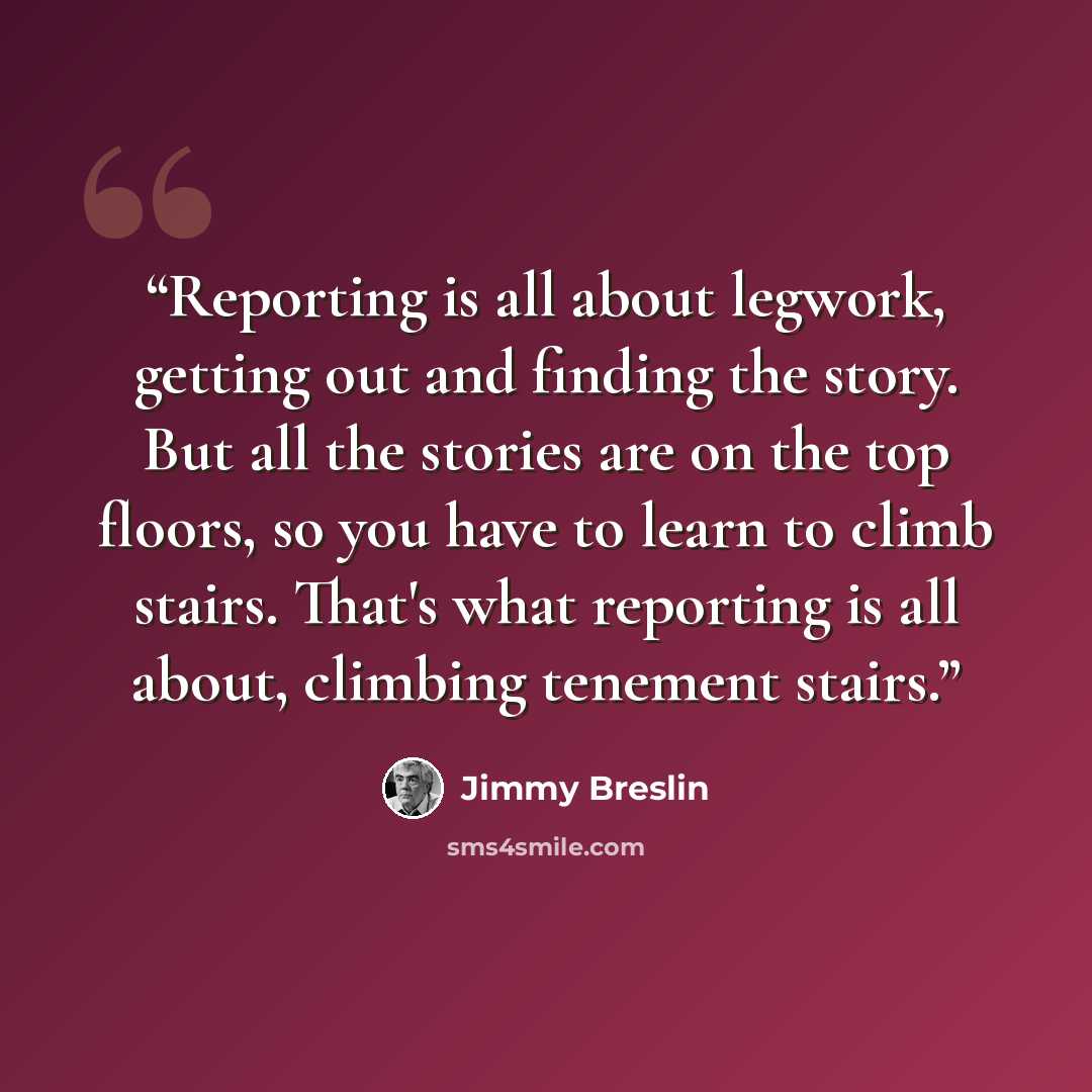 “Reporting is all about legwork, getting out and finding the story. But all the stories are on the top floors, so you have to learn to climb stairs. That's what reporting is all about, climbing tenement stairs.” quote by Jimmy Breslin