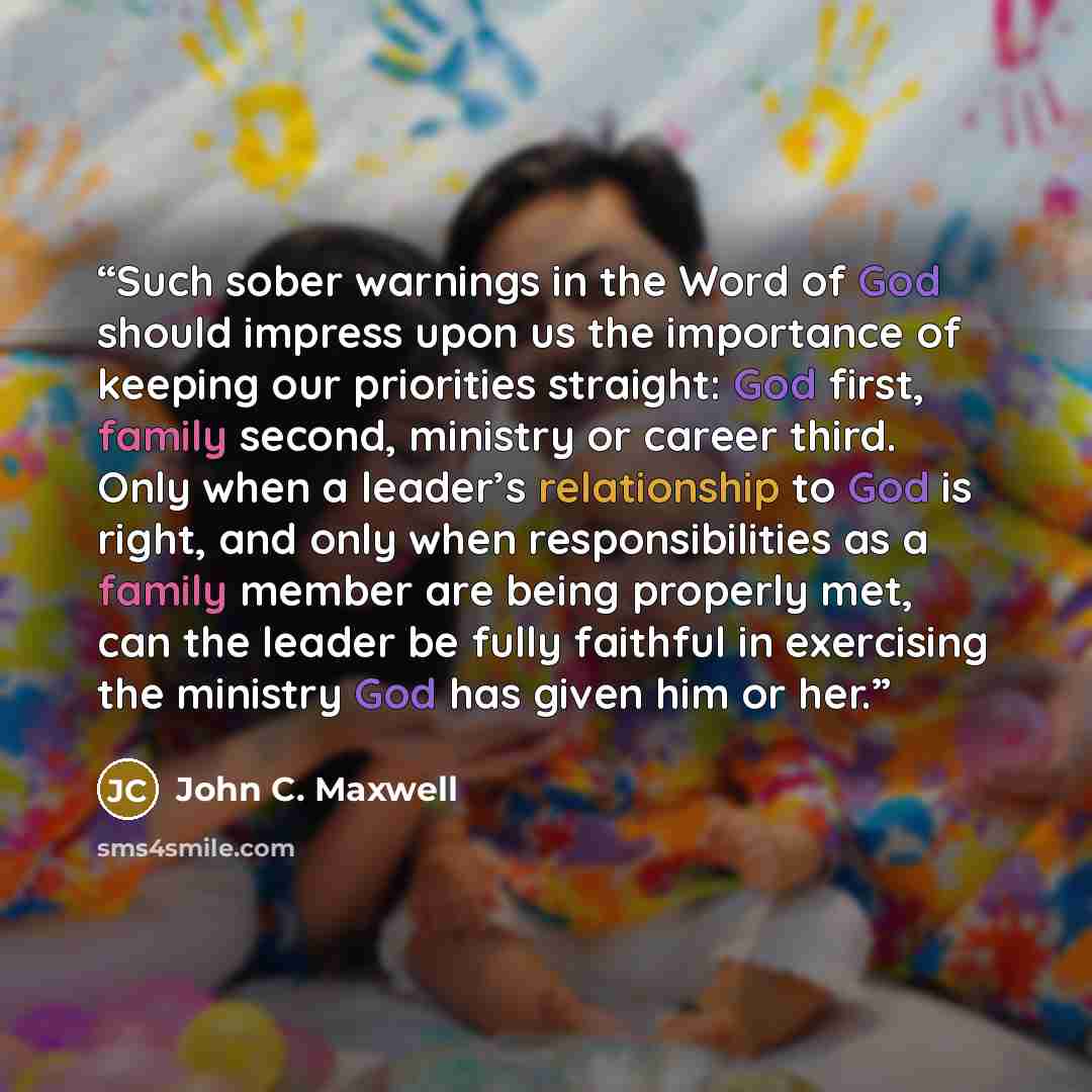 “Such sober warnings in the Word of God should impress upon us the importance of keeping our priorities straight: God first, family second, ministry or career third. Only when a leader’s relationship to God is right, and only when responsibilities as a family member are being properly met, can the…” quote by John C. Maxwell
