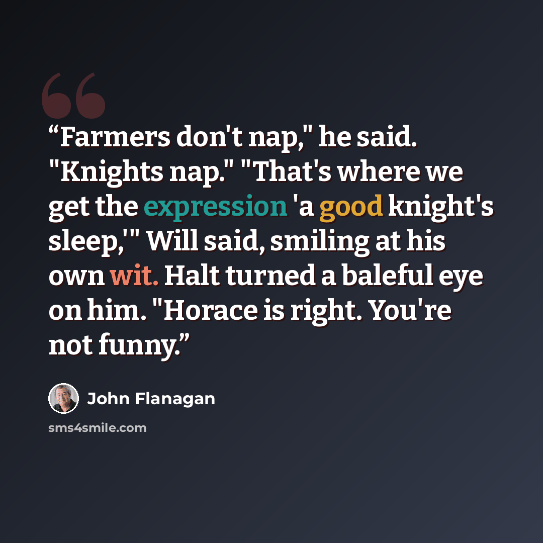 “Farmers don't nap," he said. "Knights nap." "That's where we get the expression 'a good knight's sleep,'" Will said, smiling at his own wit. Halt turned a baleful eye on him. "Horace is right. You're not funny.” quote by John Flanagan