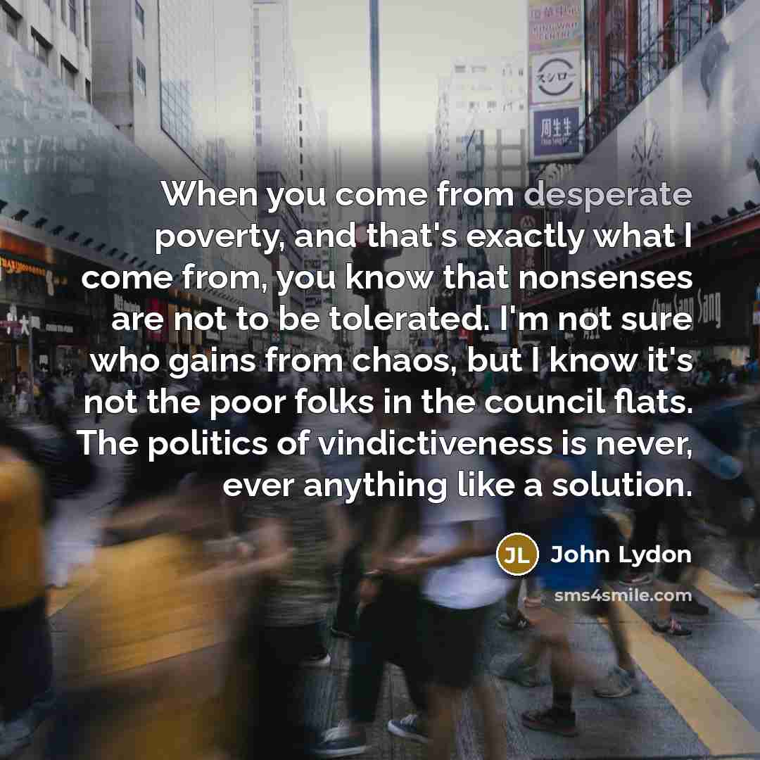 “When you come from desperate poverty, and that's exactly what I come from, you know that nonsenses are not to be tolerated. I'm not sure who gains from chaos, but I know it's not the poor folks in the council flats. The politics of vindictiveness is never, ever anything like a solution.” quote by John Lydon