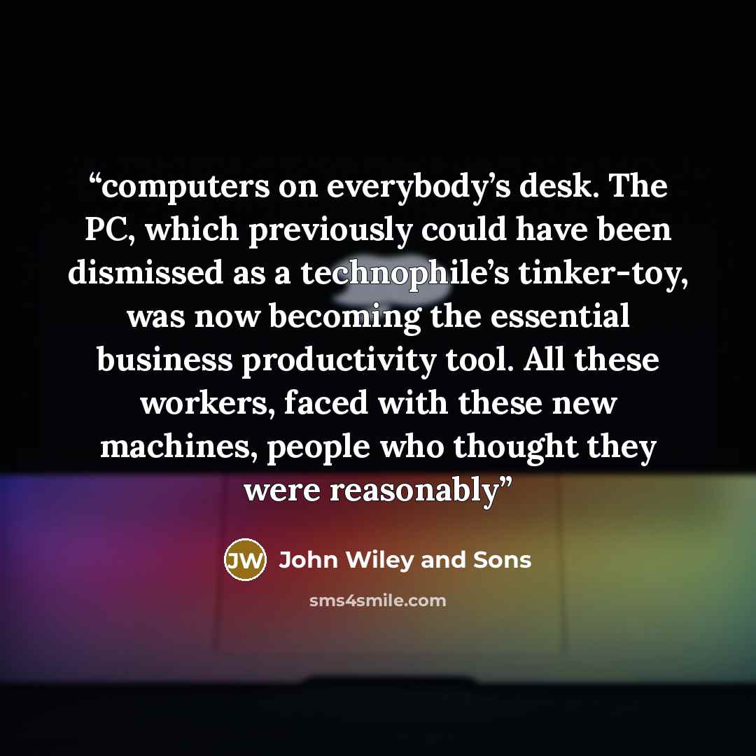 “computers on everybody’s desk. The PC, which previously could have been dismissed as a technophile’s tinker-toy, was now becoming the essential business productivity tool. All these workers, faced with these new machines, people who thought they were reasonably” quote by John Wiley and Sons