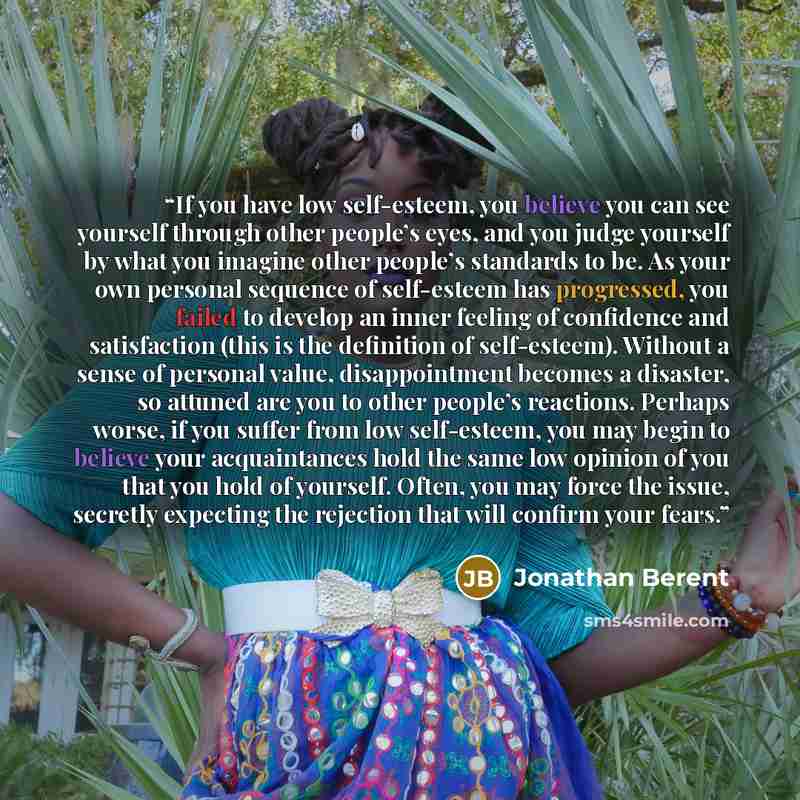 “If you have low self-esteem, you believe you can see yourself through other people’s eyes, and you judge yourself by what you imagine other people’s standards to be. As your own personal sequence of self-esteem has progressed, you failed to develop an inner feeling of confidence and satisfaction…” quote by Jonathan Berent