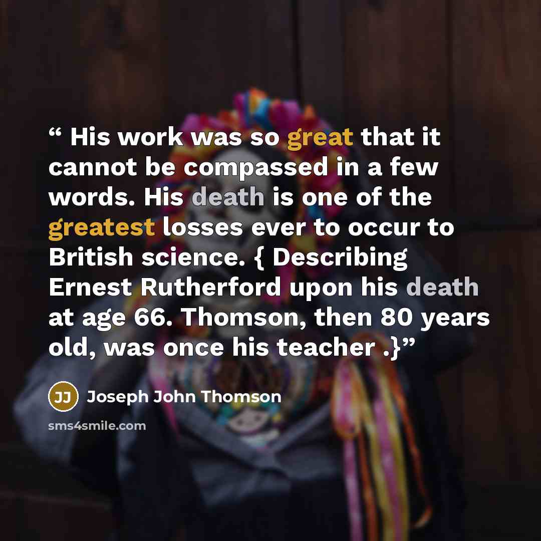 “His work was so great that it cannot be compassed in a few words. His death is one of the greatest losses ever to occur to British science. { Describing Ernest Rutherford upon his death at age 66. Thomson, then 80 years old, was once his teacher .}” quote by Joseph John Thomson