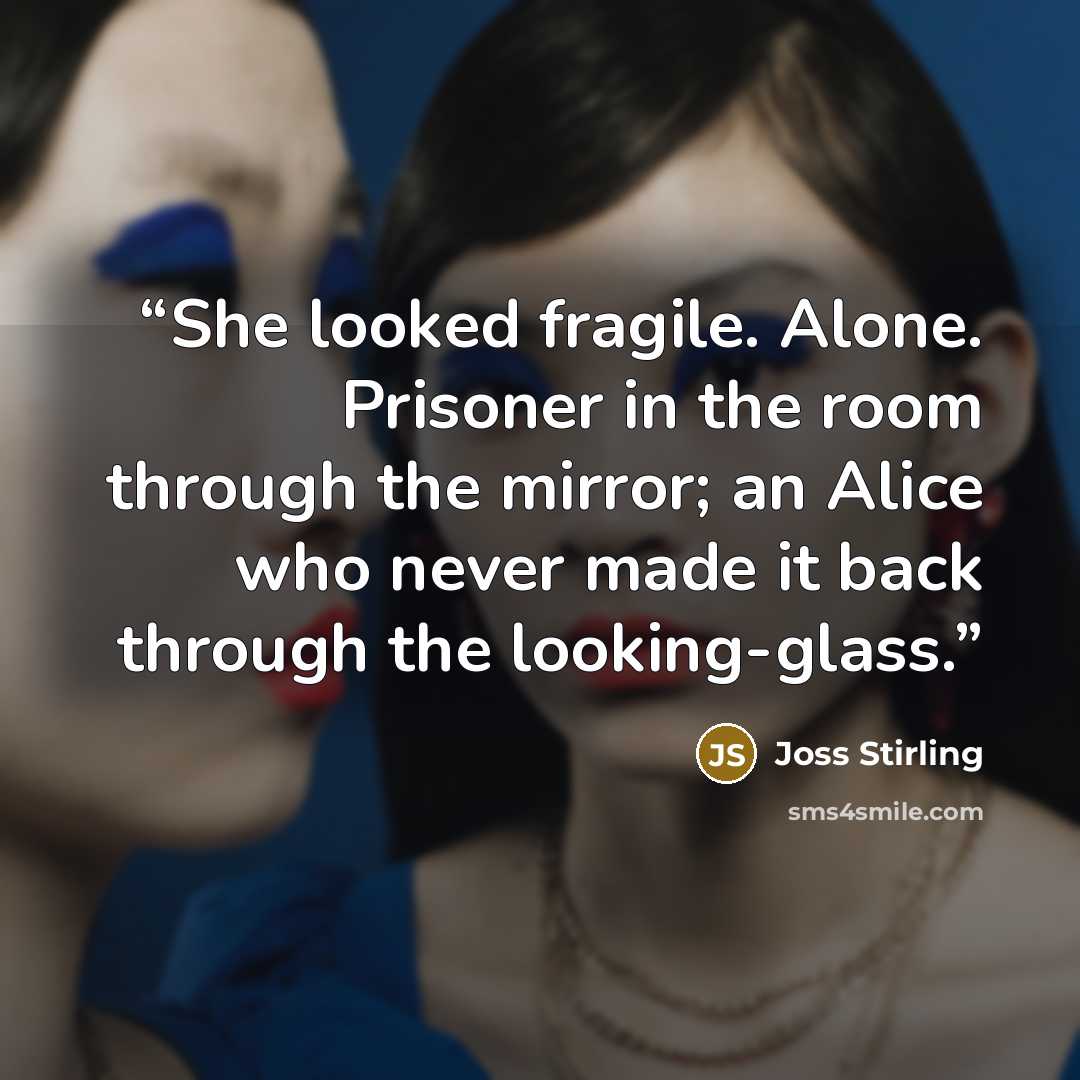“She looked fragile. Alone. Prisoner in the room through the mirror; an Alice who never made it back through the looking-glass.” quote by Joss Stirling