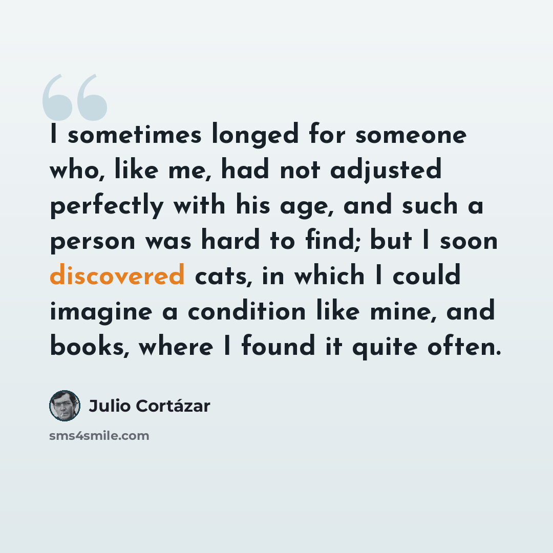 “I sometimes longed for someone who, like me, had not adjusted perfectly with his age, and such a person was hard to find; but I soon discovered cats, in which I could imagine a condition like mine, and books, where I found it quite often.” quote by Julio Cortazar