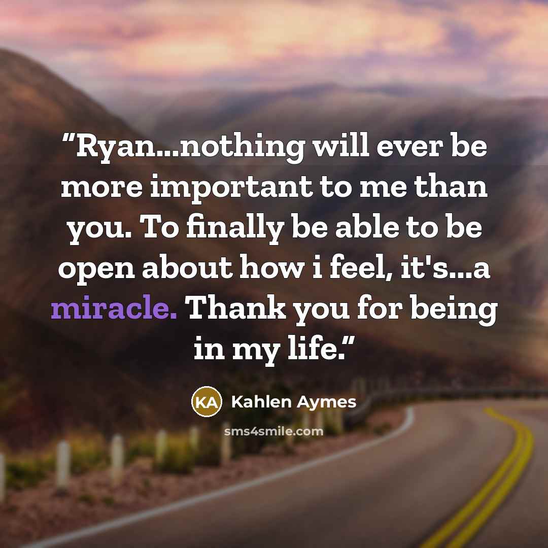 “Ryan...nothing will ever be more important to me than you. To finally be able to be open about how i feel, it's...a miracle. Thank you for being in my life.” quote by Kahlen Aymes