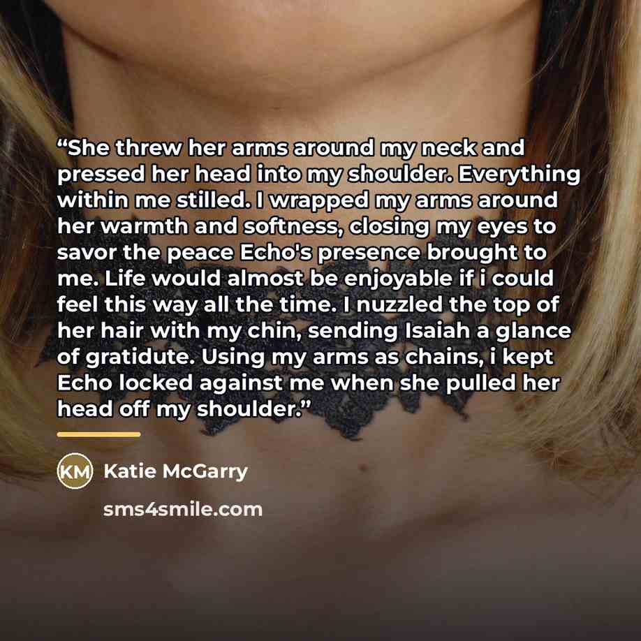 “She threw her arms around my neck and pressed her head into my shoulder. Everything within me stilled. I wrapped my arms around her warmth and softness, closing my eyes to savor the peace Echo's presence brought to me. Life would almost be enjoyable if i could feel this way all the time. I nuzzled…” quote by Katie McGarry