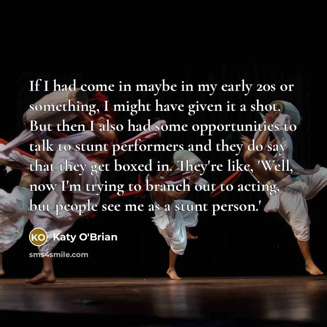 “If I had come in maybe in my early 20s or something, I might have given it a shot. But then I also had some opportunities to talk to stunt performers and they do say that they get boxed in. They're like, 'Well, now I'm trying to branch out to acting, but people see me as a stunt person.'” quote by Katy O'Brian