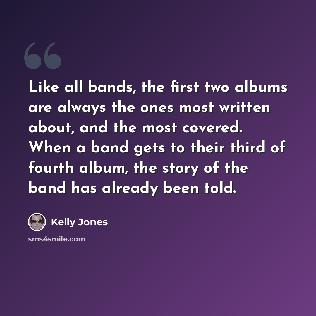 “Like all bands, the first two albums are always the ones most written about, and the most covered. When a band gets to their third of fourth album, the story of the band has already been told.” quote by Kelly Jones