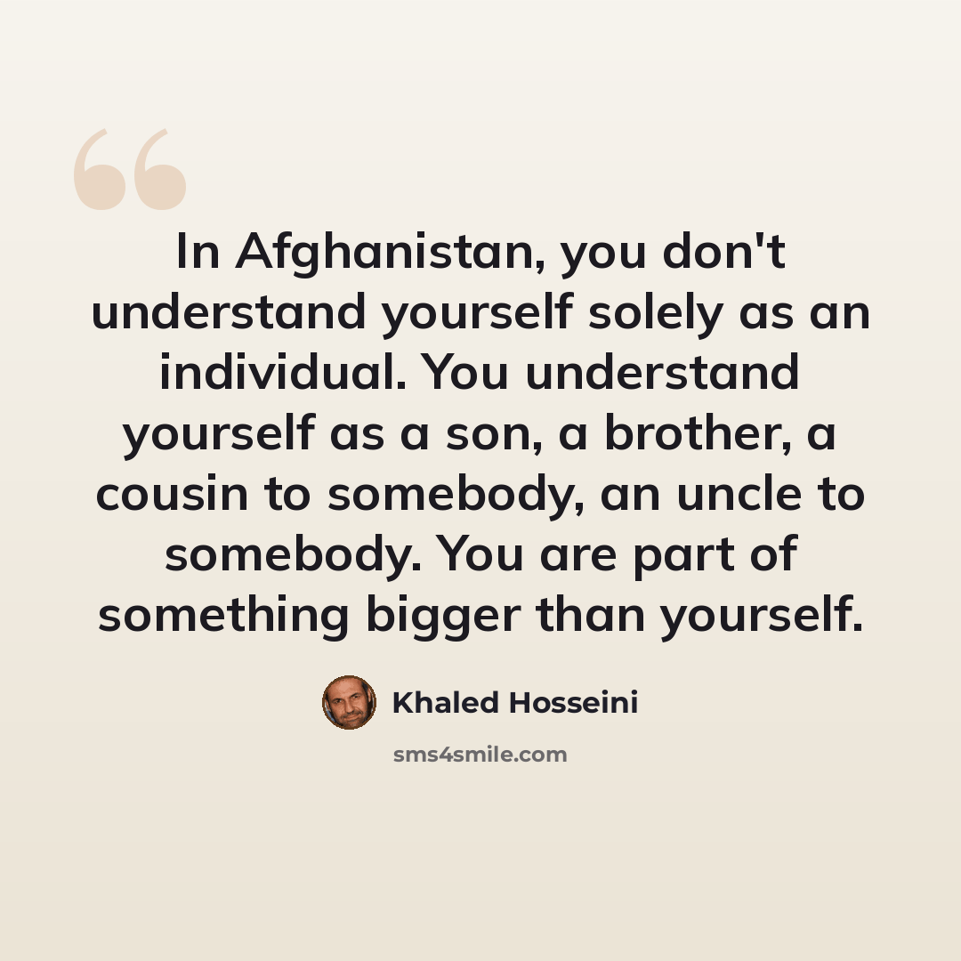 “In Afghanistan, you don't understand yourself solely as an individual. You understand yourself as a son, a brother, a cousin to somebody, an uncle to somebody. You are part of something bigger than yourself.” quote by Khaled Hosseini