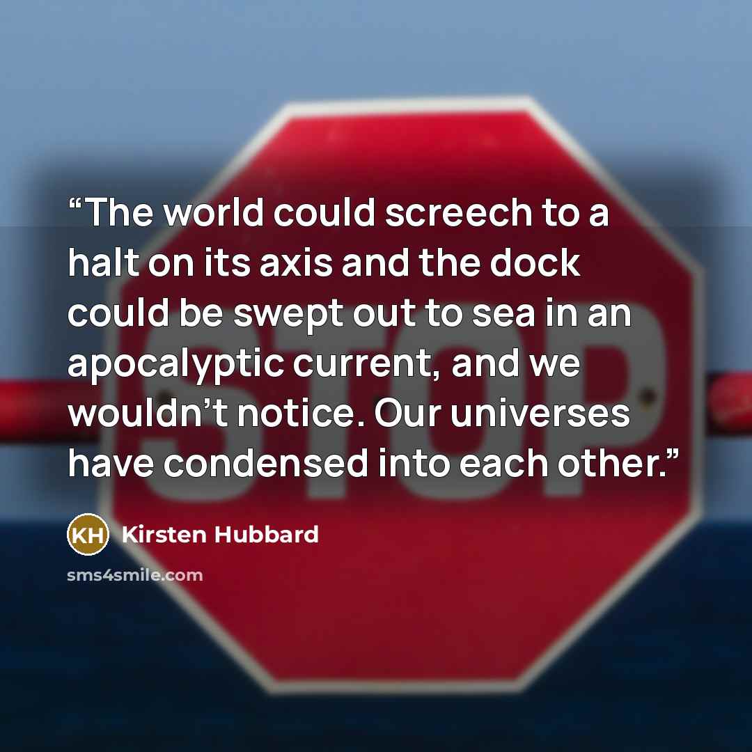 “The world could screech to a halt on its axis and the dock could be swept out to sea in an apocalyptic current, and we wouldn't notice. Our universes have condensed into each other.” quote by Kirsten Hubbard