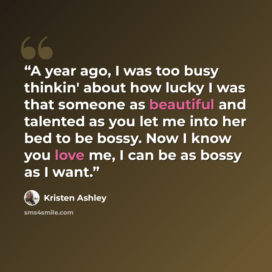 “A year ago, I was too busy thinkin' about how lucky I was that someone as beautiful and talented as you let me into her bed to be bossy. Now I know you love me, I can be as bossy as I want.” quote by Kristen Ashley