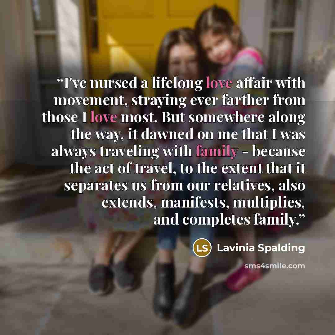 “I've nursed a lifelong love affair with movement, straying ever farther from those I love most. But somewhere along the way, it dawned on me that I was always traveling with family - because the act of travel, to the extent that it separates us from our relatives, also extends, manifests…” quote by Lavinia Spalding