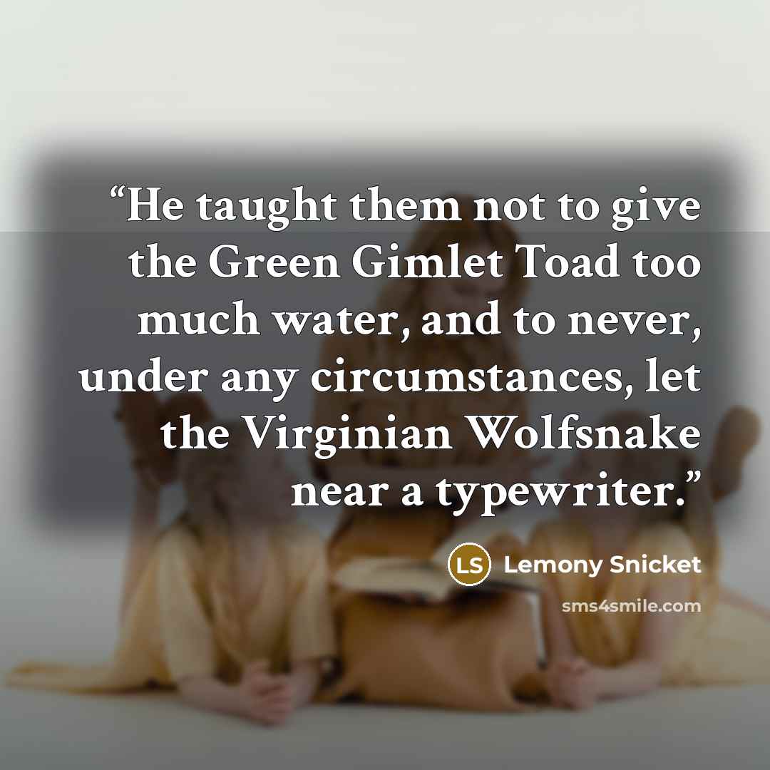 “He taught them not to give the Green Gimlet Toad too much water, and to never, under any circumstances, let the Virginian Wolfsnake near a typewriter.” quote by Lemony Snicket