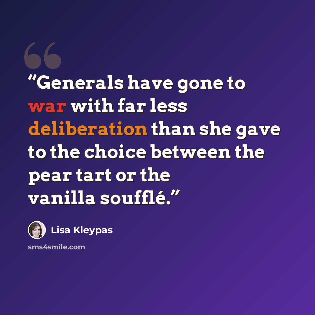 “Generals have gone to war with far less deliberation than she gave to the choice between the pear tart or the vanilla soufflé.” quote by Lisa Kleypas